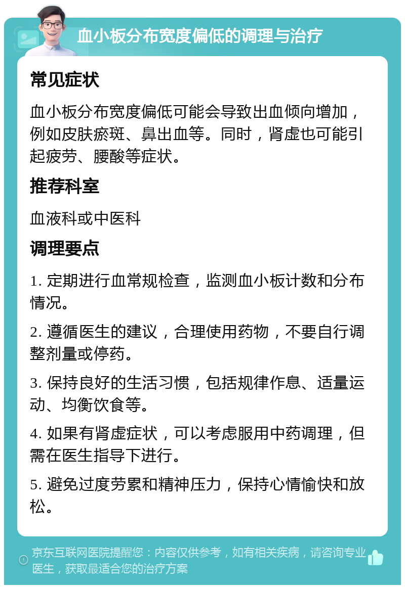 血小板分布宽度偏低的调理与治疗 常见症状 血小板分布宽度偏低可能会导致出血倾向增加，例如皮肤瘀斑、鼻出血等。同时，肾虚也可能引起疲劳、腰酸等症状。 推荐科室 血液科或中医科 调理要点 1. 定期进行血常规检查，监测血小板计数和分布情况。 2. 遵循医生的建议，合理使用药物，不要自行调整剂量或停药。 3. 保持良好的生活习惯，包括规律作息、适量运动、均衡饮食等。 4. 如果有肾虚症状，可以考虑服用中药调理，但需在医生指导下进行。 5. 避免过度劳累和精神压力，保持心情愉快和放松。