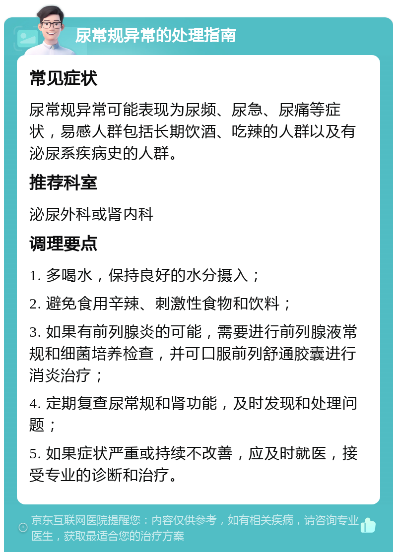 尿常规异常的处理指南 常见症状 尿常规异常可能表现为尿频、尿急、尿痛等症状，易感人群包括长期饮酒、吃辣的人群以及有泌尿系疾病史的人群。 推荐科室 泌尿外科或肾内科 调理要点 1. 多喝水，保持良好的水分摄入； 2. 避免食用辛辣、刺激性食物和饮料； 3. 如果有前列腺炎的可能，需要进行前列腺液常规和细菌培养检查，并可口服前列舒通胶囊进行消炎治疗； 4. 定期复查尿常规和肾功能，及时发现和处理问题； 5. 如果症状严重或持续不改善，应及时就医，接受专业的诊断和治疗。