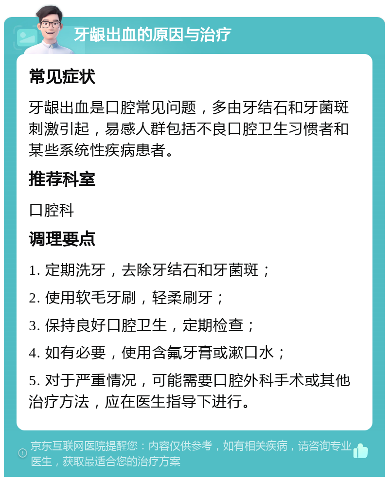 牙龈出血的原因与治疗 常见症状 牙龈出血是口腔常见问题，多由牙结石和牙菌斑刺激引起，易感人群包括不良口腔卫生习惯者和某些系统性疾病患者。 推荐科室 口腔科 调理要点 1. 定期洗牙，去除牙结石和牙菌斑； 2. 使用软毛牙刷，轻柔刷牙； 3. 保持良好口腔卫生，定期检查； 4. 如有必要，使用含氟牙膏或漱口水； 5. 对于严重情况，可能需要口腔外科手术或其他治疗方法，应在医生指导下进行。