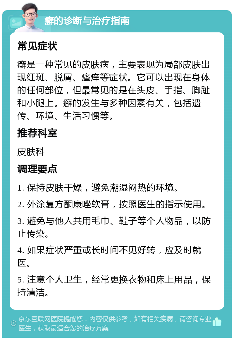 癣的诊断与治疗指南 常见症状 癣是一种常见的皮肤病，主要表现为局部皮肤出现红斑、脱屑、瘙痒等症状。它可以出现在身体的任何部位，但最常见的是在头皮、手指、脚趾和小腿上。癣的发生与多种因素有关，包括遗传、环境、生活习惯等。 推荐科室 皮肤科 调理要点 1. 保持皮肤干燥，避免潮湿闷热的环境。 2. 外涂复方酮康唑软膏，按照医生的指示使用。 3. 避免与他人共用毛巾、鞋子等个人物品，以防止传染。 4. 如果症状严重或长时间不见好转，应及时就医。 5. 注意个人卫生，经常更换衣物和床上用品，保持清洁。