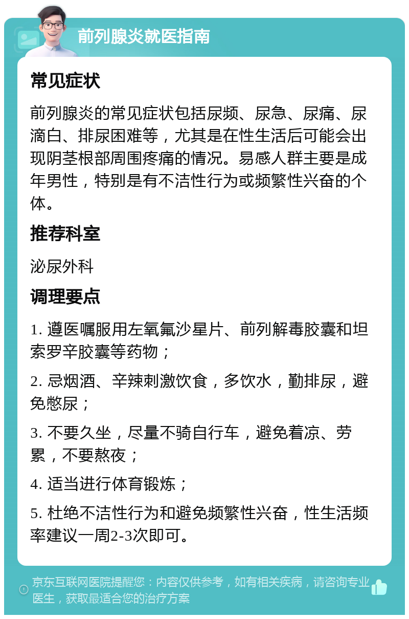 前列腺炎就医指南 常见症状 前列腺炎的常见症状包括尿频、尿急、尿痛、尿滴白、排尿困难等，尤其是在性生活后可能会出现阴茎根部周围疼痛的情况。易感人群主要是成年男性，特别是有不洁性行为或频繁性兴奋的个体。 推荐科室 泌尿外科 调理要点 1. 遵医嘱服用左氧氟沙星片、前列解毒胶囊和坦索罗辛胶囊等药物； 2. 忌烟酒、辛辣刺激饮食，多饮水，勤排尿，避免憋尿； 3. 不要久坐，尽量不骑自行车，避免着凉、劳累，不要熬夜； 4. 适当进行体育锻炼； 5. 杜绝不洁性行为和避免频繁性兴奋，性生活频率建议一周2-3次即可。