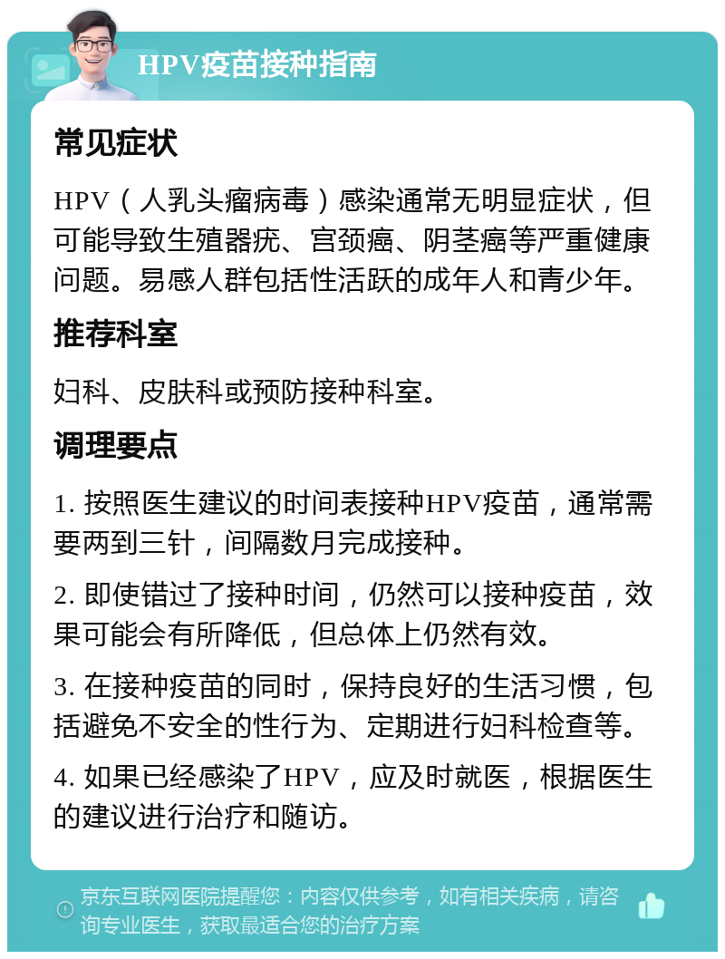 HPV疫苗接种指南 常见症状 HPV（人乳头瘤病毒）感染通常无明显症状，但可能导致生殖器疣、宫颈癌、阴茎癌等严重健康问题。易感人群包括性活跃的成年人和青少年。 推荐科室 妇科、皮肤科或预防接种科室。 调理要点 1. 按照医生建议的时间表接种HPV疫苗，通常需要两到三针，间隔数月完成接种。 2. 即使错过了接种时间，仍然可以接种疫苗，效果可能会有所降低，但总体上仍然有效。 3. 在接种疫苗的同时，保持良好的生活习惯，包括避免不安全的性行为、定期进行妇科检查等。 4. 如果已经感染了HPV，应及时就医，根据医生的建议进行治疗和随访。