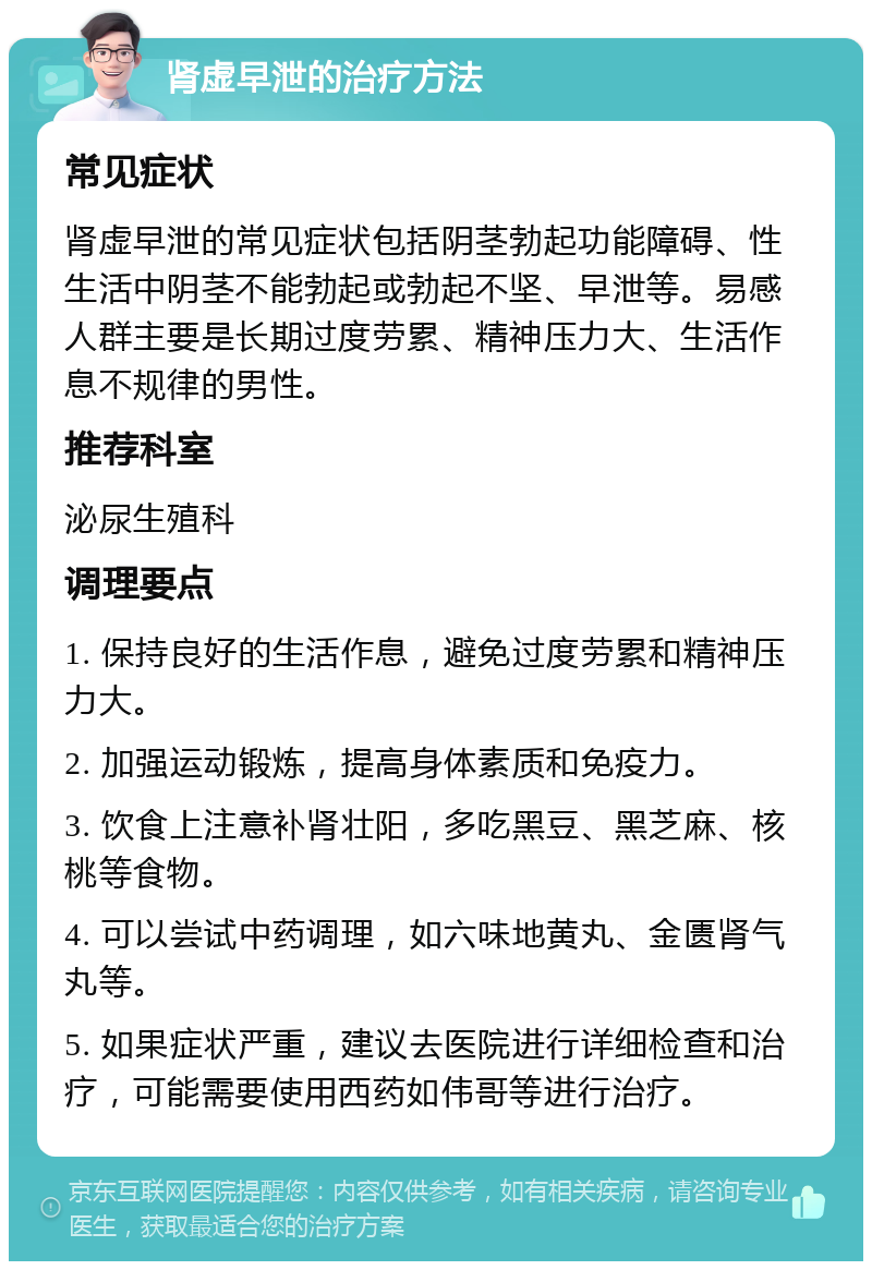 肾虚早泄的治疗方法 常见症状 肾虚早泄的常见症状包括阴茎勃起功能障碍、性生活中阴茎不能勃起或勃起不坚、早泄等。易感人群主要是长期过度劳累、精神压力大、生活作息不规律的男性。 推荐科室 泌尿生殖科 调理要点 1. 保持良好的生活作息，避免过度劳累和精神压力大。 2. 加强运动锻炼，提高身体素质和免疫力。 3. 饮食上注意补肾壮阳，多吃黑豆、黑芝麻、核桃等食物。 4. 可以尝试中药调理，如六味地黄丸、金匮肾气丸等。 5. 如果症状严重，建议去医院进行详细检查和治疗，可能需要使用西药如伟哥等进行治疗。