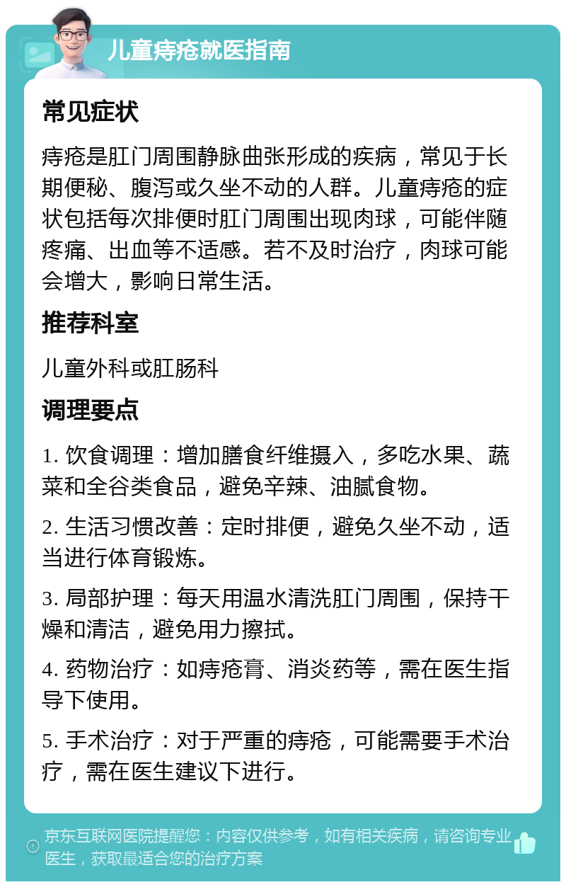 儿童痔疮就医指南 常见症状 痔疮是肛门周围静脉曲张形成的疾病，常见于长期便秘、腹泻或久坐不动的人群。儿童痔疮的症状包括每次排便时肛门周围出现肉球，可能伴随疼痛、出血等不适感。若不及时治疗，肉球可能会增大，影响日常生活。 推荐科室 儿童外科或肛肠科 调理要点 1. 饮食调理：增加膳食纤维摄入，多吃水果、蔬菜和全谷类食品，避免辛辣、油腻食物。 2. 生活习惯改善：定时排便，避免久坐不动，适当进行体育锻炼。 3. 局部护理：每天用温水清洗肛门周围，保持干燥和清洁，避免用力擦拭。 4. 药物治疗：如痔疮膏、消炎药等，需在医生指导下使用。 5. 手术治疗：对于严重的痔疮，可能需要手术治疗，需在医生建议下进行。