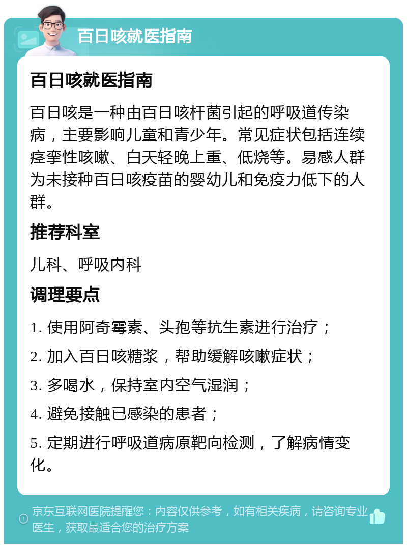 百日咳就医指南 百日咳就医指南 百日咳是一种由百日咳杆菌引起的呼吸道传染病，主要影响儿童和青少年。常见症状包括连续痉挛性咳嗽、白天轻晚上重、低烧等。易感人群为未接种百日咳疫苗的婴幼儿和免疫力低下的人群。 推荐科室 儿科、呼吸内科 调理要点 1. 使用阿奇霉素、头孢等抗生素进行治疗； 2. 加入百日咳糖浆，帮助缓解咳嗽症状； 3. 多喝水，保持室内空气湿润； 4. 避免接触已感染的患者； 5. 定期进行呼吸道病原靶向检测，了解病情变化。