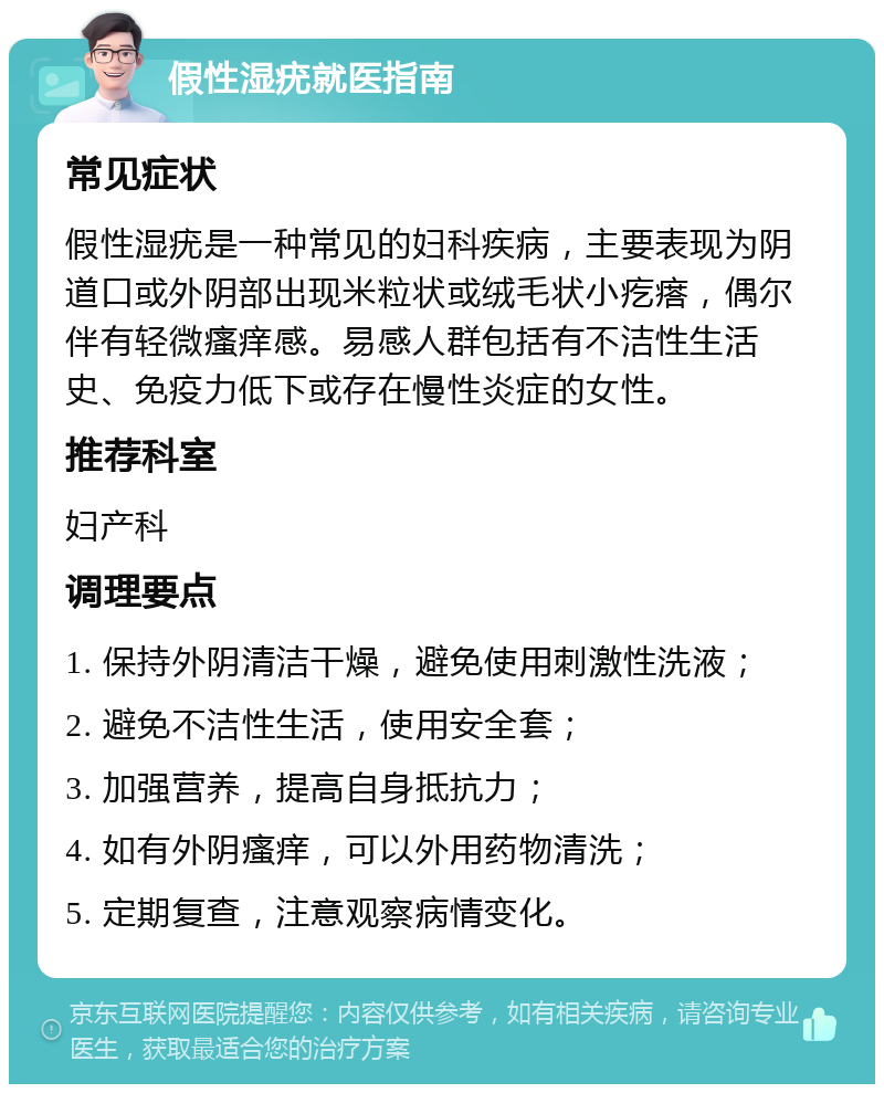 假性湿疣就医指南 常见症状 假性湿疣是一种常见的妇科疾病，主要表现为阴道口或外阴部出现米粒状或绒毛状小疙瘩，偶尔伴有轻微瘙痒感。易感人群包括有不洁性生活史、免疫力低下或存在慢性炎症的女性。 推荐科室 妇产科 调理要点 1. 保持外阴清洁干燥，避免使用刺激性洗液； 2. 避免不洁性生活，使用安全套； 3. 加强营养，提高自身抵抗力； 4. 如有外阴瘙痒，可以外用药物清洗； 5. 定期复查，注意观察病情变化。