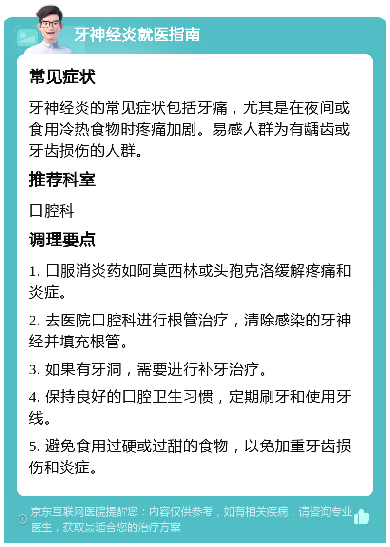 牙神经炎就医指南 常见症状 牙神经炎的常见症状包括牙痛，尤其是在夜间或食用冷热食物时疼痛加剧。易感人群为有龋齿或牙齿损伤的人群。 推荐科室 口腔科 调理要点 1. 口服消炎药如阿莫西林或头孢克洛缓解疼痛和炎症。 2. 去医院口腔科进行根管治疗，清除感染的牙神经并填充根管。 3. 如果有牙洞，需要进行补牙治疗。 4. 保持良好的口腔卫生习惯，定期刷牙和使用牙线。 5. 避免食用过硬或过甜的食物，以免加重牙齿损伤和炎症。