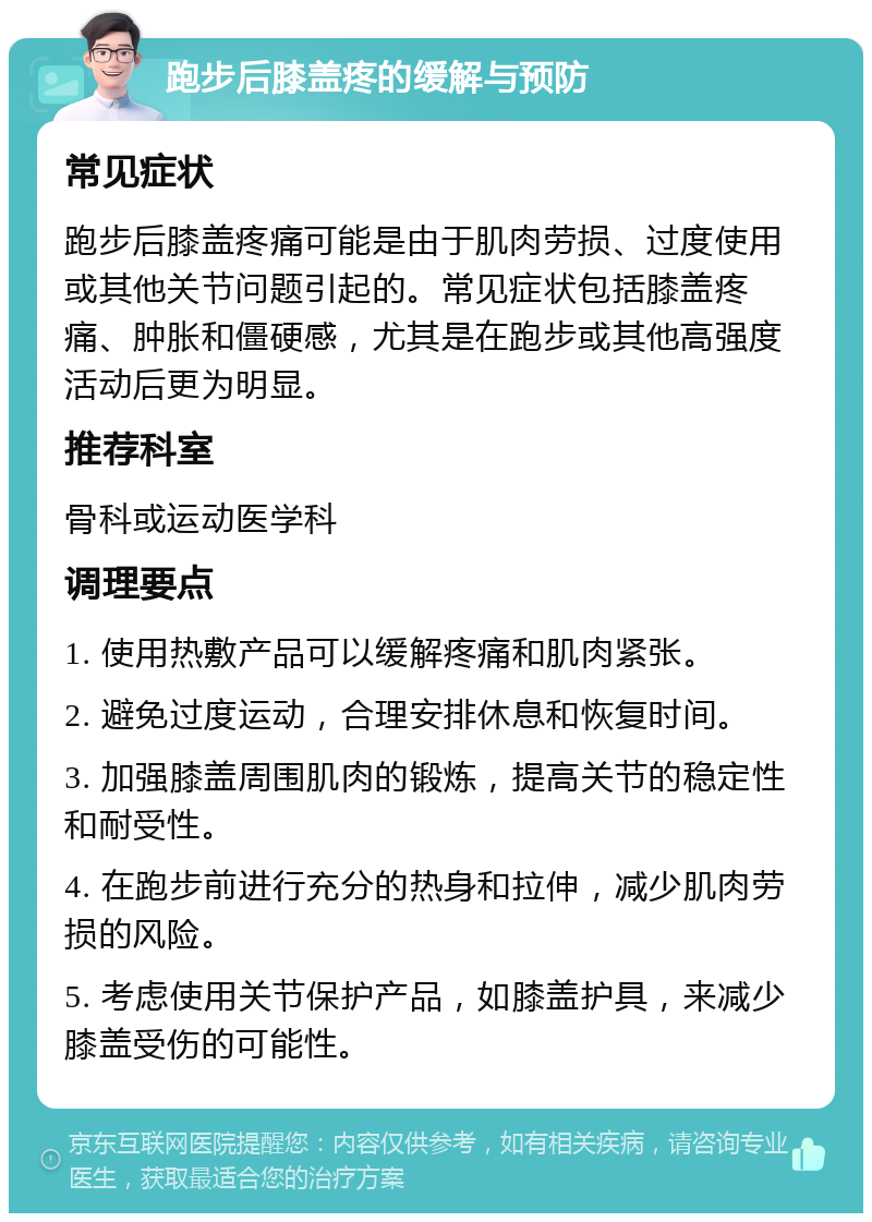 跑步后膝盖疼的缓解与预防 常见症状 跑步后膝盖疼痛可能是由于肌肉劳损、过度使用或其他关节问题引起的。常见症状包括膝盖疼痛、肿胀和僵硬感，尤其是在跑步或其他高强度活动后更为明显。 推荐科室 骨科或运动医学科 调理要点 1. 使用热敷产品可以缓解疼痛和肌肉紧张。 2. 避免过度运动，合理安排休息和恢复时间。 3. 加强膝盖周围肌肉的锻炼，提高关节的稳定性和耐受性。 4. 在跑步前进行充分的热身和拉伸，减少肌肉劳损的风险。 5. 考虑使用关节保护产品，如膝盖护具，来减少膝盖受伤的可能性。