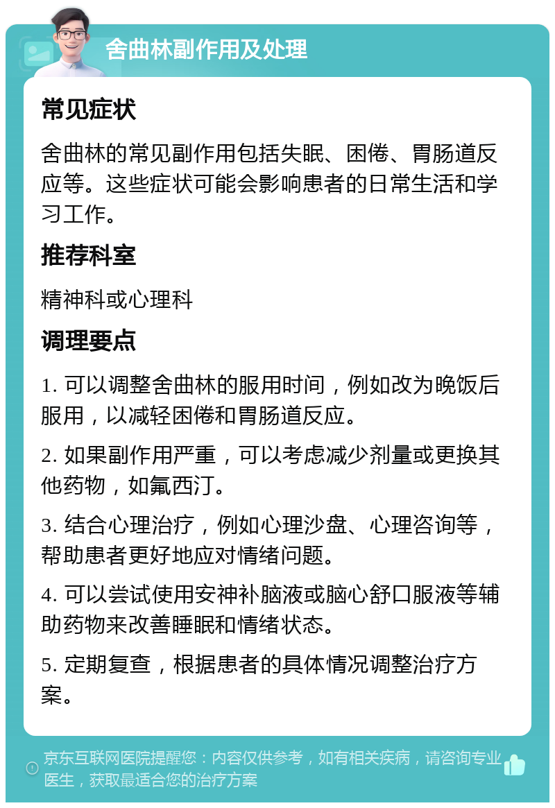 舍曲林副作用及处理 常见症状 舍曲林的常见副作用包括失眠、困倦、胃肠道反应等。这些症状可能会影响患者的日常生活和学习工作。 推荐科室 精神科或心理科 调理要点 1. 可以调整舍曲林的服用时间，例如改为晚饭后服用，以减轻困倦和胃肠道反应。 2. 如果副作用严重，可以考虑减少剂量或更换其他药物，如氟西汀。 3. 结合心理治疗，例如心理沙盘、心理咨询等，帮助患者更好地应对情绪问题。 4. 可以尝试使用安神补脑液或脑心舒口服液等辅助药物来改善睡眠和情绪状态。 5. 定期复查，根据患者的具体情况调整治疗方案。