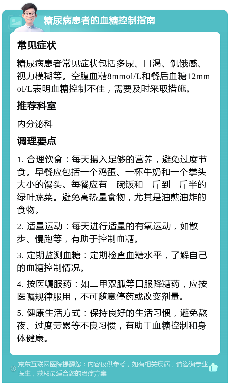 糖尿病患者的血糖控制指南 常见症状 糖尿病患者常见症状包括多尿、口渴、饥饿感、视力模糊等。空腹血糖8mmol/L和餐后血糖12mmol/L表明血糖控制不佳，需要及时采取措施。 推荐科室 内分泌科 调理要点 1. 合理饮食：每天摄入足够的营养，避免过度节食。早餐应包括一个鸡蛋、一杯牛奶和一个拳头大小的馒头。每餐应有一碗饭和一斤到一斤半的绿叶蔬菜。避免高热量食物，尤其是油煎油炸的食物。 2. 适量运动：每天进行适量的有氧运动，如散步、慢跑等，有助于控制血糖。 3. 定期监测血糖：定期检查血糖水平，了解自己的血糖控制情况。 4. 按医嘱服药：如二甲双胍等口服降糖药，应按医嘱规律服用，不可随意停药或改变剂量。 5. 健康生活方式：保持良好的生活习惯，避免熬夜、过度劳累等不良习惯，有助于血糖控制和身体健康。