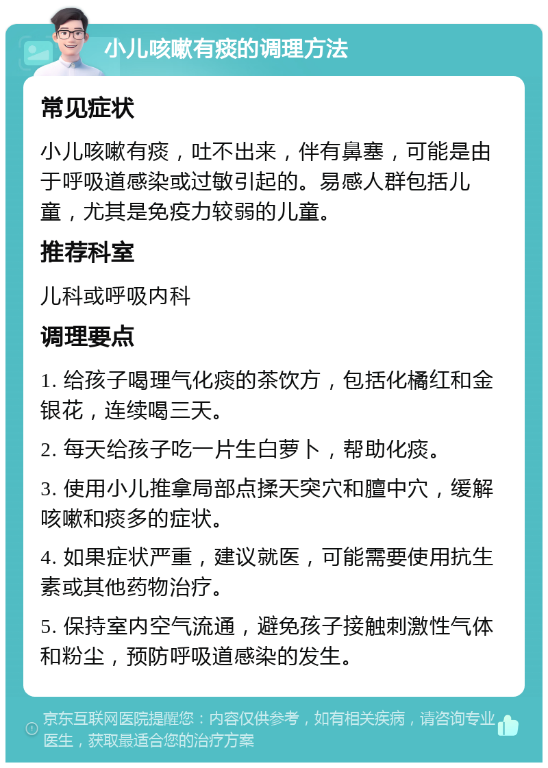 小儿咳嗽有痰的调理方法 常见症状 小儿咳嗽有痰，吐不出来，伴有鼻塞，可能是由于呼吸道感染或过敏引起的。易感人群包括儿童，尤其是免疫力较弱的儿童。 推荐科室 儿科或呼吸内科 调理要点 1. 给孩子喝理气化痰的茶饮方，包括化橘红和金银花，连续喝三天。 2. 每天给孩子吃一片生白萝卜，帮助化痰。 3. 使用小儿推拿局部点揉天突穴和膻中穴，缓解咳嗽和痰多的症状。 4. 如果症状严重，建议就医，可能需要使用抗生素或其他药物治疗。 5. 保持室内空气流通，避免孩子接触刺激性气体和粉尘，预防呼吸道感染的发生。