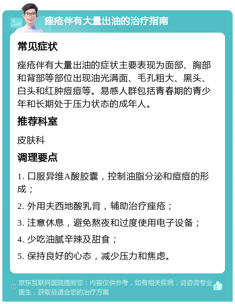 痤疮伴有大量出油的治疗指南 常见症状 痤疮伴有大量出油的症状主要表现为面部、胸部和背部等部位出现油光满面、毛孔粗大、黑头、白头和红肿痘痘等。易感人群包括青春期的青少年和长期处于压力状态的成年人。 推荐科室 皮肤科 调理要点 1. 口服异维A酸胶囊，控制油脂分泌和痘痘的形成； 2. 外用夫西地酸乳膏，辅助治疗痤疮； 3. 注意休息，避免熬夜和过度使用电子设备； 4. 少吃油腻辛辣及甜食； 5. 保持良好的心态，减少压力和焦虑。