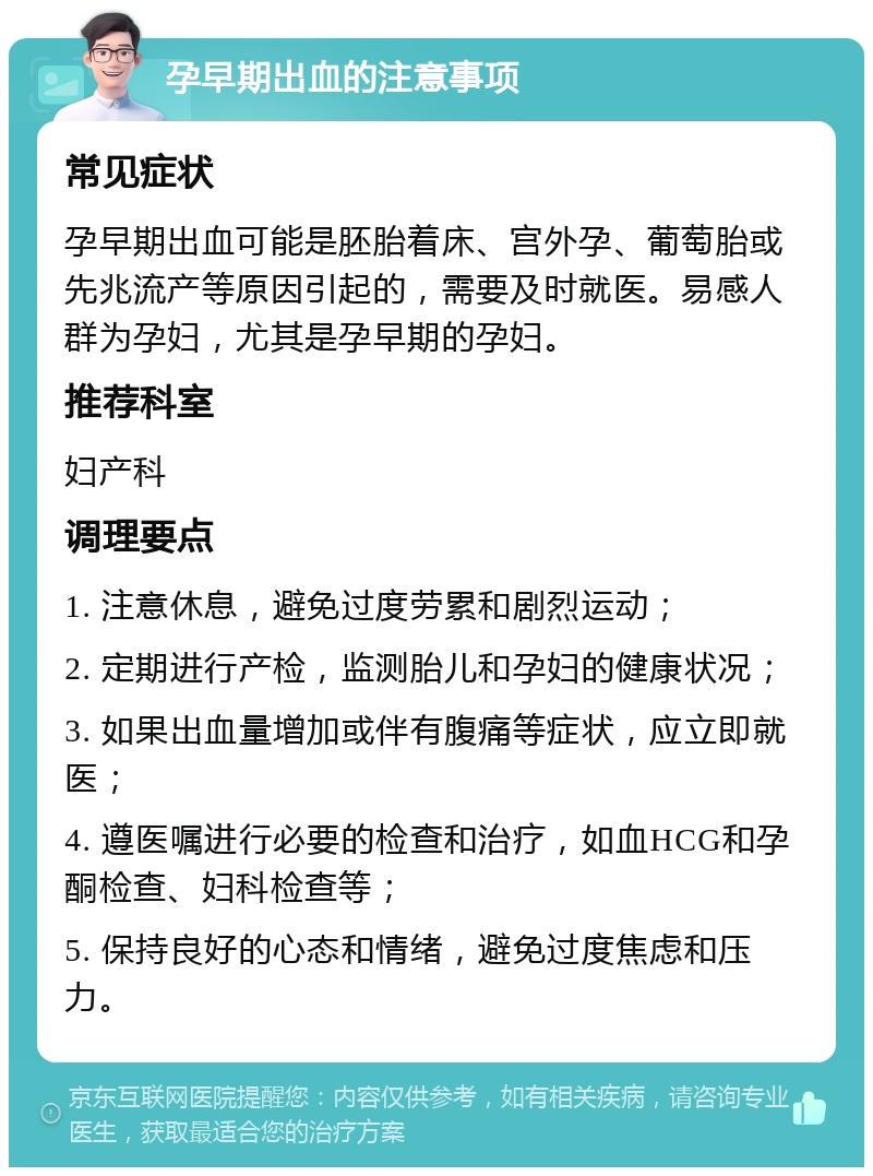 孕早期出血的注意事项 常见症状 孕早期出血可能是胚胎着床、宫外孕、葡萄胎或先兆流产等原因引起的，需要及时就医。易感人群为孕妇，尤其是孕早期的孕妇。 推荐科室 妇产科 调理要点 1. 注意休息，避免过度劳累和剧烈运动； 2. 定期进行产检，监测胎儿和孕妇的健康状况； 3. 如果出血量增加或伴有腹痛等症状，应立即就医； 4. 遵医嘱进行必要的检查和治疗，如血HCG和孕酮检查、妇科检查等； 5. 保持良好的心态和情绪，避免过度焦虑和压力。