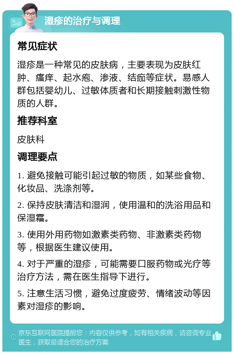 湿疹的治疗与调理 常见症状 湿疹是一种常见的皮肤病，主要表现为皮肤红肿、瘙痒、起水疱、渗液、结痂等症状。易感人群包括婴幼儿、过敏体质者和长期接触刺激性物质的人群。 推荐科室 皮肤科 调理要点 1. 避免接触可能引起过敏的物质，如某些食物、化妆品、洗涤剂等。 2. 保持皮肤清洁和湿润，使用温和的洗浴用品和保湿霜。 3. 使用外用药物如激素类药物、非激素类药物等，根据医生建议使用。 4. 对于严重的湿疹，可能需要口服药物或光疗等治疗方法，需在医生指导下进行。 5. 注意生活习惯，避免过度疲劳、情绪波动等因素对湿疹的影响。