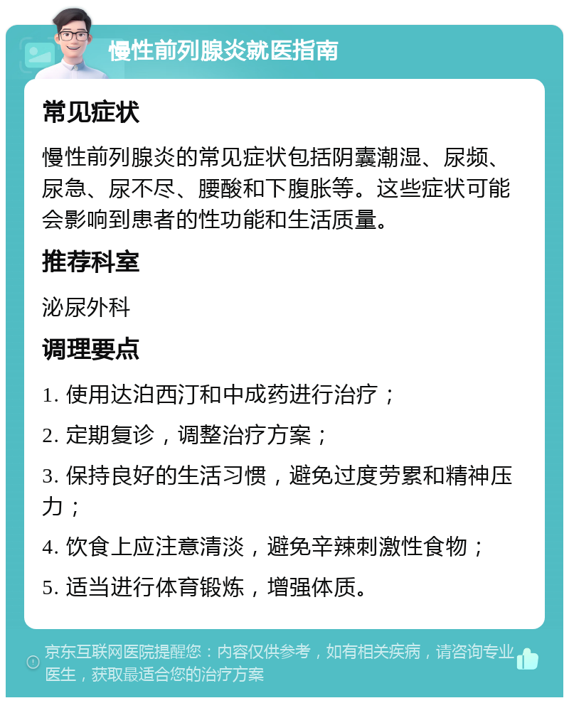 慢性前列腺炎就医指南 常见症状 慢性前列腺炎的常见症状包括阴囊潮湿、尿频、尿急、尿不尽、腰酸和下腹胀等。这些症状可能会影响到患者的性功能和生活质量。 推荐科室 泌尿外科 调理要点 1. 使用达泊西汀和中成药进行治疗； 2. 定期复诊，调整治疗方案； 3. 保持良好的生活习惯，避免过度劳累和精神压力； 4. 饮食上应注意清淡，避免辛辣刺激性食物； 5. 适当进行体育锻炼，增强体质。