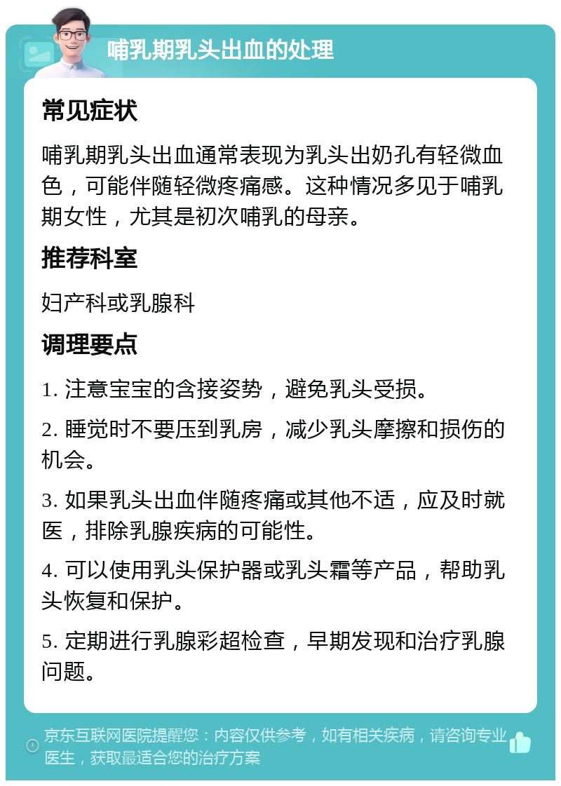 哺乳期乳头出血的处理 常见症状 哺乳期乳头出血通常表现为乳头出奶孔有轻微血色，可能伴随轻微疼痛感。这种情况多见于哺乳期女性，尤其是初次哺乳的母亲。 推荐科室 妇产科或乳腺科 调理要点 1. 注意宝宝的含接姿势，避免乳头受损。 2. 睡觉时不要压到乳房，减少乳头摩擦和损伤的机会。 3. 如果乳头出血伴随疼痛或其他不适，应及时就医，排除乳腺疾病的可能性。 4. 可以使用乳头保护器或乳头霜等产品，帮助乳头恢复和保护。 5. 定期进行乳腺彩超检查，早期发现和治疗乳腺问题。