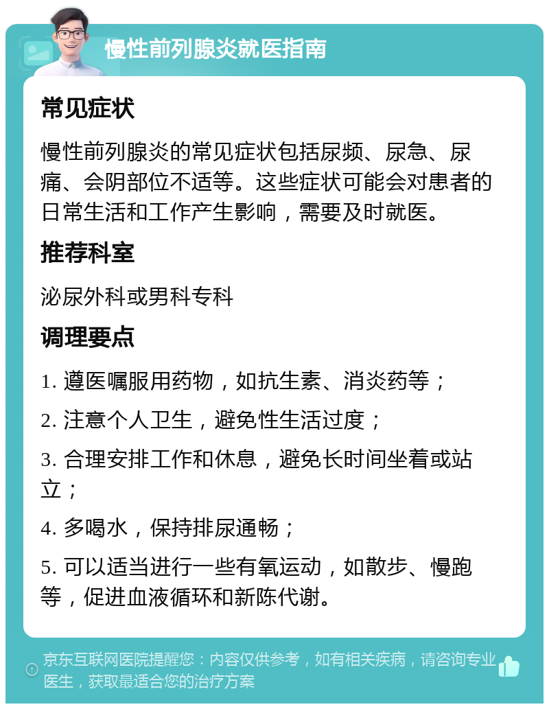 慢性前列腺炎就医指南 常见症状 慢性前列腺炎的常见症状包括尿频、尿急、尿痛、会阴部位不适等。这些症状可能会对患者的日常生活和工作产生影响，需要及时就医。 推荐科室 泌尿外科或男科专科 调理要点 1. 遵医嘱服用药物，如抗生素、消炎药等； 2. 注意个人卫生，避免性生活过度； 3. 合理安排工作和休息，避免长时间坐着或站立； 4. 多喝水，保持排尿通畅； 5. 可以适当进行一些有氧运动，如散步、慢跑等，促进血液循环和新陈代谢。