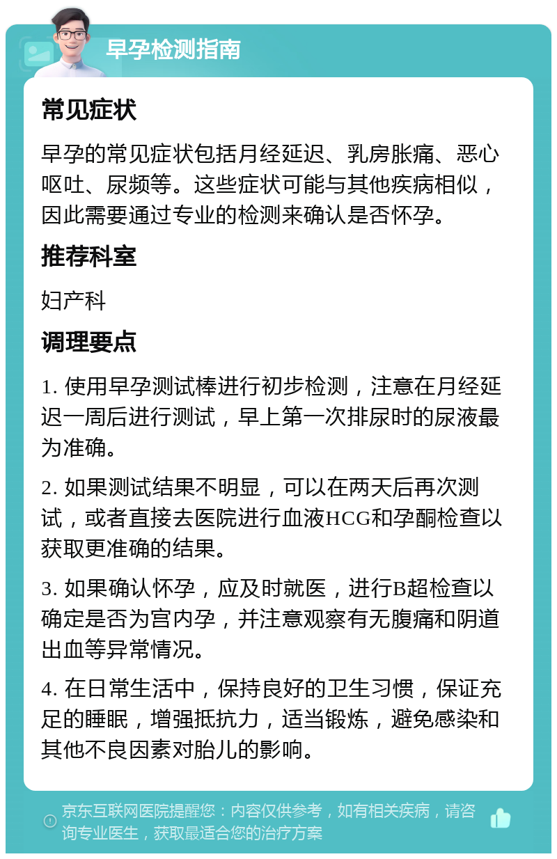 早孕检测指南 常见症状 早孕的常见症状包括月经延迟、乳房胀痛、恶心呕吐、尿频等。这些症状可能与其他疾病相似，因此需要通过专业的检测来确认是否怀孕。 推荐科室 妇产科 调理要点 1. 使用早孕测试棒进行初步检测，注意在月经延迟一周后进行测试，早上第一次排尿时的尿液最为准确。 2. 如果测试结果不明显，可以在两天后再次测试，或者直接去医院进行血液HCG和孕酮检查以获取更准确的结果。 3. 如果确认怀孕，应及时就医，进行B超检查以确定是否为宫内孕，并注意观察有无腹痛和阴道出血等异常情况。 4. 在日常生活中，保持良好的卫生习惯，保证充足的睡眠，增强抵抗力，适当锻炼，避免感染和其他不良因素对胎儿的影响。