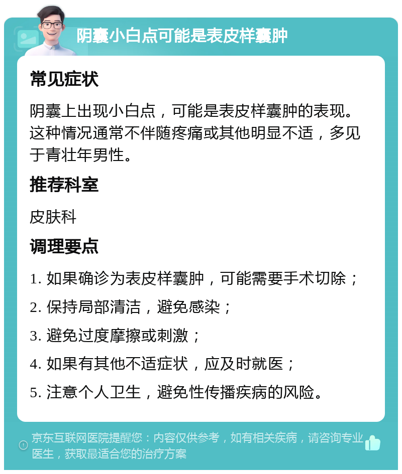 阴囊小白点可能是表皮样囊肿 常见症状 阴囊上出现小白点，可能是表皮样囊肿的表现。这种情况通常不伴随疼痛或其他明显不适，多见于青壮年男性。 推荐科室 皮肤科 调理要点 1. 如果确诊为表皮样囊肿，可能需要手术切除； 2. 保持局部清洁，避免感染； 3. 避免过度摩擦或刺激； 4. 如果有其他不适症状，应及时就医； 5. 注意个人卫生，避免性传播疾病的风险。