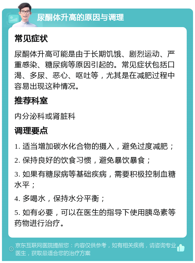 尿酮体升高的原因与调理 常见症状 尿酮体升高可能是由于长期饥饿、剧烈运动、严重感染、糖尿病等原因引起的。常见症状包括口渴、多尿、恶心、呕吐等，尤其是在减肥过程中容易出现这种情况。 推荐科室 内分泌科或肾脏科 调理要点 1. 适当增加碳水化合物的摄入，避免过度减肥； 2. 保持良好的饮食习惯，避免暴饮暴食； 3. 如果有糖尿病等基础疾病，需要积极控制血糖水平； 4. 多喝水，保持水分平衡； 5. 如有必要，可以在医生的指导下使用胰岛素等药物进行治疗。