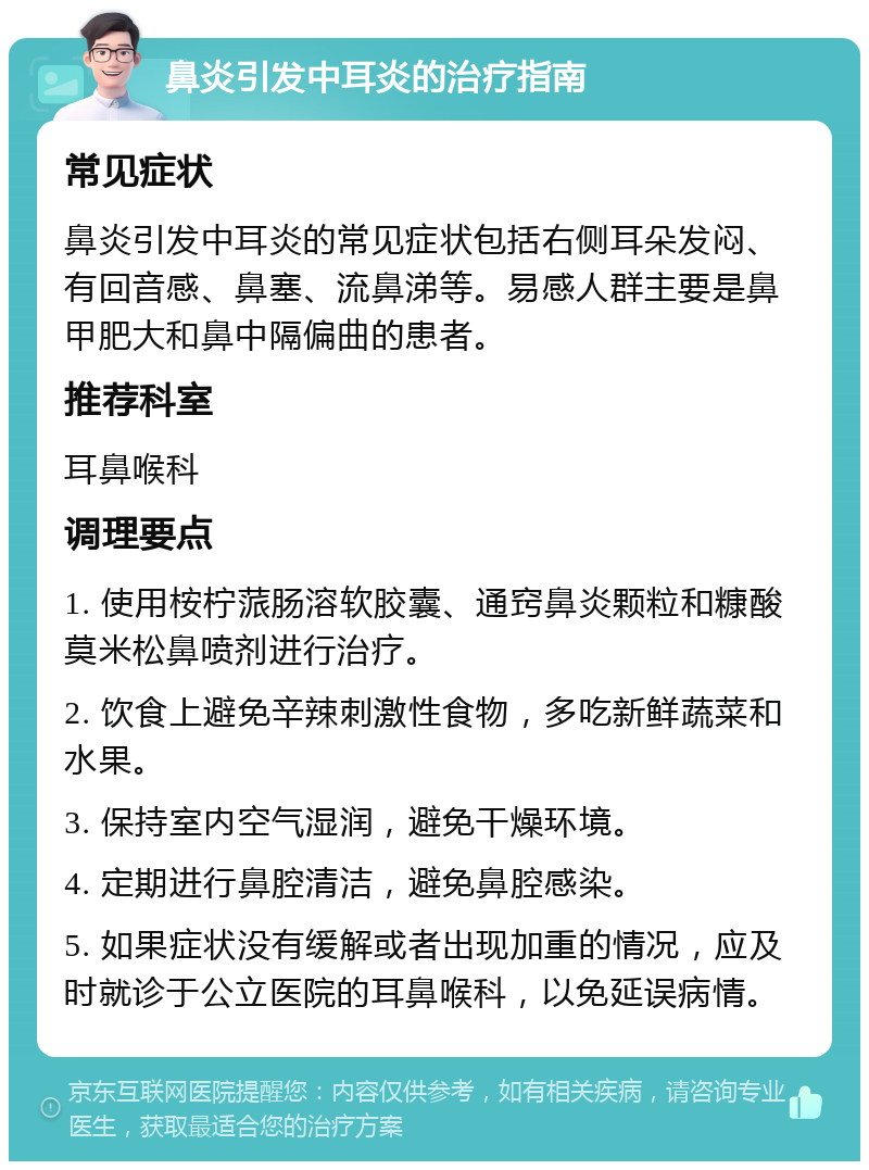 鼻炎引发中耳炎的治疗指南 常见症状 鼻炎引发中耳炎的常见症状包括右侧耳朵发闷、有回音感、鼻塞、流鼻涕等。易感人群主要是鼻甲肥大和鼻中隔偏曲的患者。 推荐科室 耳鼻喉科 调理要点 1. 使用桉柠蒎肠溶软胶囊、通窍鼻炎颗粒和糠酸莫米松鼻喷剂进行治疗。 2. 饮食上避免辛辣刺激性食物，多吃新鲜蔬菜和水果。 3. 保持室内空气湿润，避免干燥环境。 4. 定期进行鼻腔清洁，避免鼻腔感染。 5. 如果症状没有缓解或者出现加重的情况，应及时就诊于公立医院的耳鼻喉科，以免延误病情。