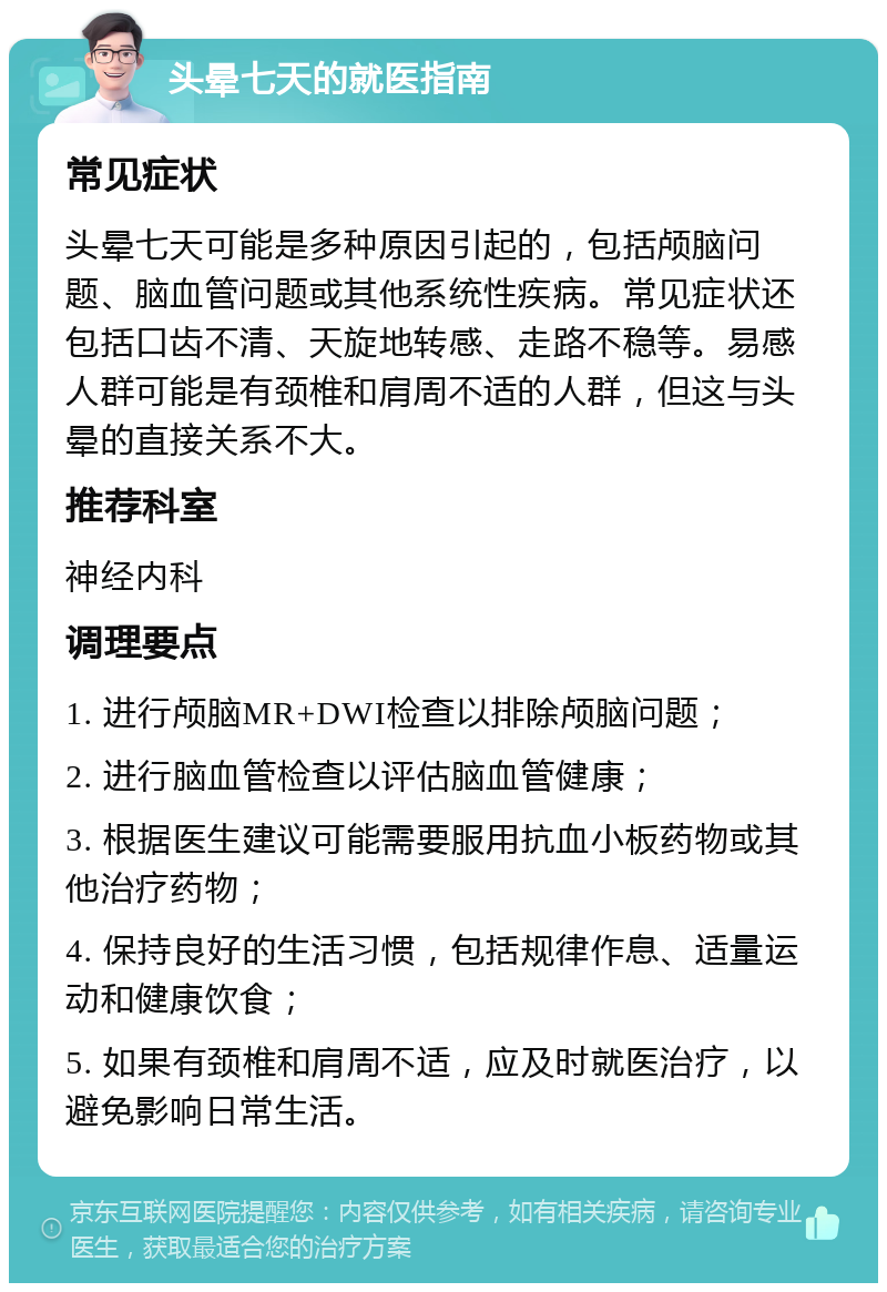 头晕七天的就医指南 常见症状 头晕七天可能是多种原因引起的，包括颅脑问题、脑血管问题或其他系统性疾病。常见症状还包括口齿不清、天旋地转感、走路不稳等。易感人群可能是有颈椎和肩周不适的人群，但这与头晕的直接关系不大。 推荐科室 神经内科 调理要点 1. 进行颅脑MR+DWI检查以排除颅脑问题； 2. 进行脑血管检查以评估脑血管健康； 3. 根据医生建议可能需要服用抗血小板药物或其他治疗药物； 4. 保持良好的生活习惯，包括规律作息、适量运动和健康饮食； 5. 如果有颈椎和肩周不适，应及时就医治疗，以避免影响日常生活。