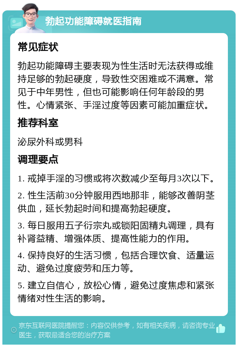 勃起功能障碍就医指南 常见症状 勃起功能障碍主要表现为性生活时无法获得或维持足够的勃起硬度，导致性交困难或不满意。常见于中年男性，但也可能影响任何年龄段的男性。心情紧张、手淫过度等因素可能加重症状。 推荐科室 泌尿外科或男科 调理要点 1. 戒掉手淫的习惯或将次数减少至每月3次以下。 2. 性生活前30分钟服用西地那非，能够改善阴茎供血，延长勃起时间和提高勃起硬度。 3. 每日服用五子衍宗丸或锁阳固精丸调理，具有补肾益精、增强体质、提高性能力的作用。 4. 保持良好的生活习惯，包括合理饮食、适量运动、避免过度疲劳和压力等。 5. 建立自信心，放松心情，避免过度焦虑和紧张情绪对性生活的影响。