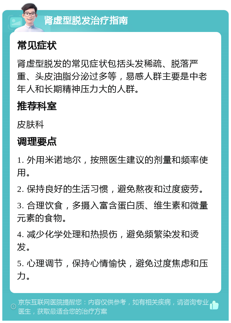 肾虚型脱发治疗指南 常见症状 肾虚型脱发的常见症状包括头发稀疏、脱落严重、头皮油脂分泌过多等，易感人群主要是中老年人和长期精神压力大的人群。 推荐科室 皮肤科 调理要点 1. 外用米诺地尔，按照医生建议的剂量和频率使用。 2. 保持良好的生活习惯，避免熬夜和过度疲劳。 3. 合理饮食，多摄入富含蛋白质、维生素和微量元素的食物。 4. 减少化学处理和热损伤，避免频繁染发和烫发。 5. 心理调节，保持心情愉快，避免过度焦虑和压力。