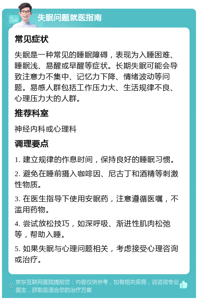 失眠问题就医指南 常见症状 失眠是一种常见的睡眠障碍，表现为入睡困难、睡眠浅、易醒或早醒等症状。长期失眠可能会导致注意力不集中、记忆力下降、情绪波动等问题。易感人群包括工作压力大、生活规律不良、心理压力大的人群。 推荐科室 神经内科或心理科 调理要点 1. 建立规律的作息时间，保持良好的睡眠习惯。 2. 避免在睡前摄入咖啡因、尼古丁和酒精等刺激性物质。 3. 在医生指导下使用安眠药，注意遵循医嘱，不滥用药物。 4. 尝试放松技巧，如深呼吸、渐进性肌肉松弛等，帮助入睡。 5. 如果失眠与心理问题相关，考虑接受心理咨询或治疗。