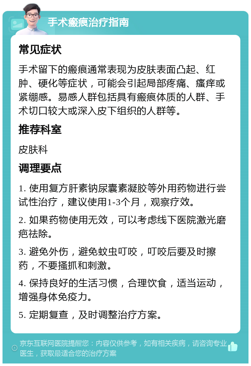 手术瘢痕治疗指南 常见症状 手术留下的瘢痕通常表现为皮肤表面凸起、红肿、硬化等症状，可能会引起局部疼痛、瘙痒或紧绷感。易感人群包括具有瘢痕体质的人群、手术切口较大或深入皮下组织的人群等。 推荐科室 皮肤科 调理要点 1. 使用复方肝素钠尿囊素凝胶等外用药物进行尝试性治疗，建议使用1-3个月，观察疗效。 2. 如果药物使用无效，可以考虑线下医院激光磨疤祛除。 3. 避免外伤，避免蚊虫叮咬，叮咬后要及时擦药，不要搔抓和刺激。 4. 保持良好的生活习惯，合理饮食，适当运动，增强身体免疫力。 5. 定期复查，及时调整治疗方案。