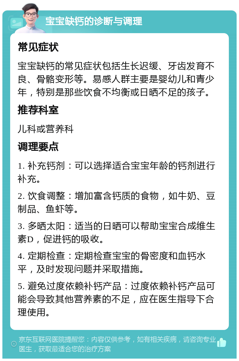 宝宝缺钙的诊断与调理 常见症状 宝宝缺钙的常见症状包括生长迟缓、牙齿发育不良、骨骼变形等。易感人群主要是婴幼儿和青少年，特别是那些饮食不均衡或日晒不足的孩子。 推荐科室 儿科或营养科 调理要点 1. 补充钙剂：可以选择适合宝宝年龄的钙剂进行补充。 2. 饮食调整：增加富含钙质的食物，如牛奶、豆制品、鱼虾等。 3. 多晒太阳：适当的日晒可以帮助宝宝合成维生素D，促进钙的吸收。 4. 定期检查：定期检查宝宝的骨密度和血钙水平，及时发现问题并采取措施。 5. 避免过度依赖补钙产品：过度依赖补钙产品可能会导致其他营养素的不足，应在医生指导下合理使用。