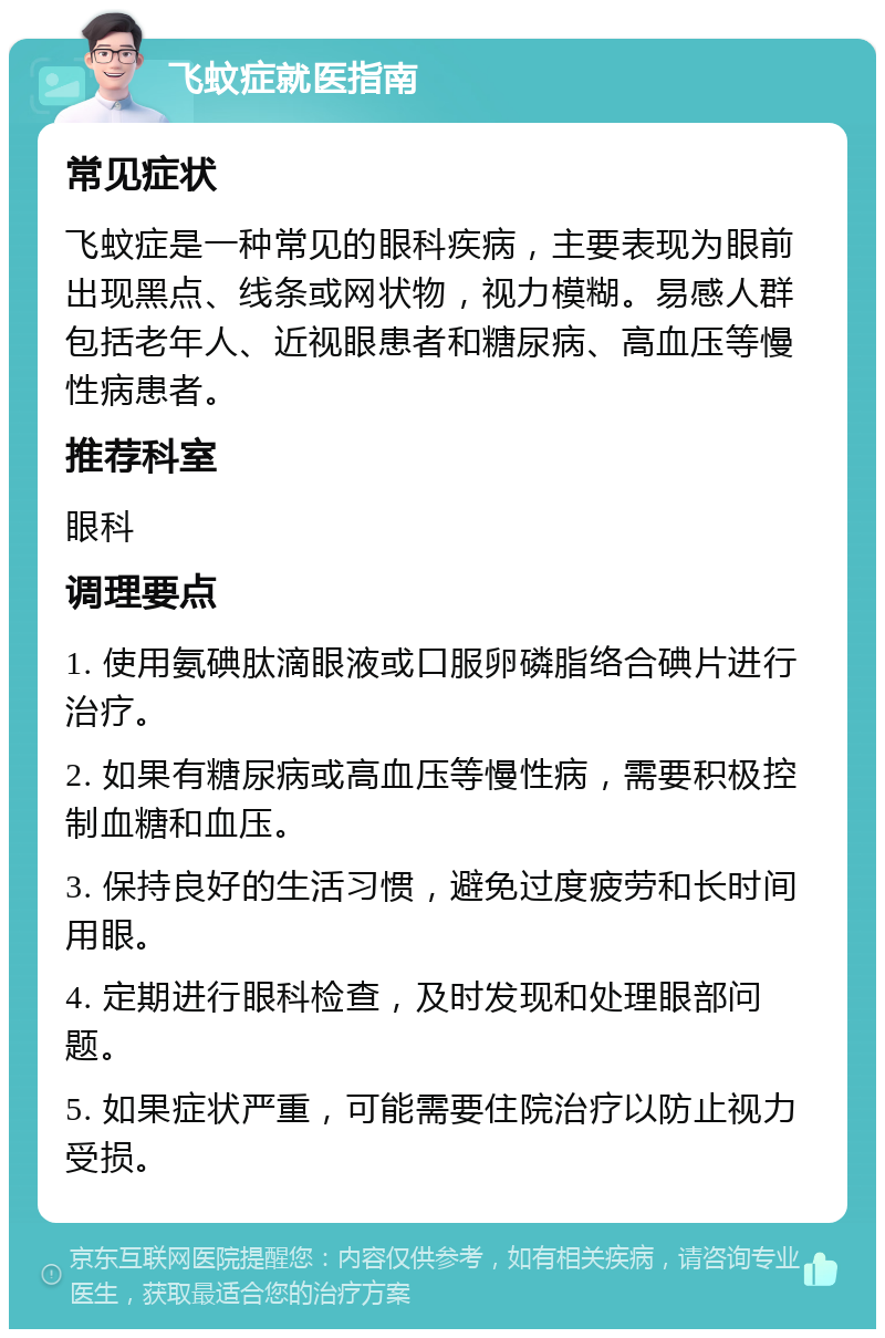 飞蚊症就医指南 常见症状 飞蚊症是一种常见的眼科疾病，主要表现为眼前出现黑点、线条或网状物，视力模糊。易感人群包括老年人、近视眼患者和糖尿病、高血压等慢性病患者。 推荐科室 眼科 调理要点 1. 使用氨碘肽滴眼液或口服卵磷脂络合碘片进行治疗。 2. 如果有糖尿病或高血压等慢性病，需要积极控制血糖和血压。 3. 保持良好的生活习惯，避免过度疲劳和长时间用眼。 4. 定期进行眼科检查，及时发现和处理眼部问题。 5. 如果症状严重，可能需要住院治疗以防止视力受损。