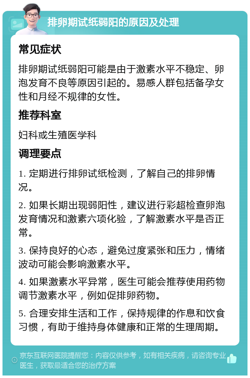 排卵期试纸弱阳的原因及处理 常见症状 排卵期试纸弱阳可能是由于激素水平不稳定、卵泡发育不良等原因引起的。易感人群包括备孕女性和月经不规律的女性。 推荐科室 妇科或生殖医学科 调理要点 1. 定期进行排卵试纸检测，了解自己的排卵情况。 2. 如果长期出现弱阳性，建议进行彩超检查卵泡发育情况和激素六项化验，了解激素水平是否正常。 3. 保持良好的心态，避免过度紧张和压力，情绪波动可能会影响激素水平。 4. 如果激素水平异常，医生可能会推荐使用药物调节激素水平，例如促排卵药物。 5. 合理安排生活和工作，保持规律的作息和饮食习惯，有助于维持身体健康和正常的生理周期。