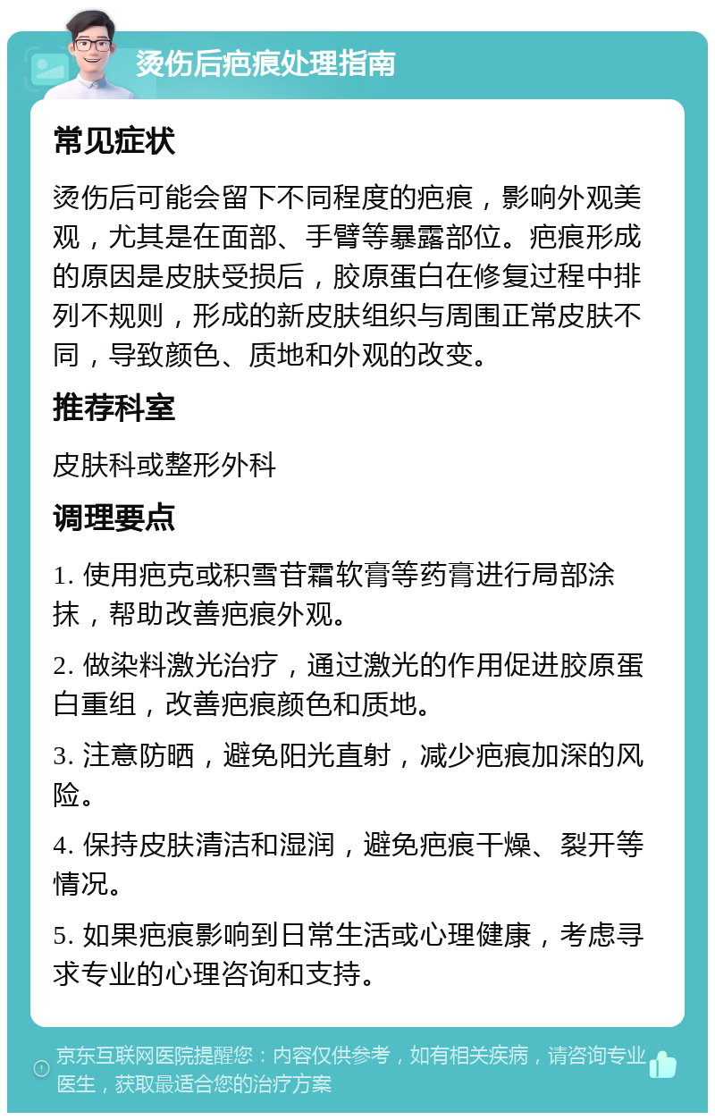 烫伤后疤痕处理指南 常见症状 烫伤后可能会留下不同程度的疤痕，影响外观美观，尤其是在面部、手臂等暴露部位。疤痕形成的原因是皮肤受损后，胶原蛋白在修复过程中排列不规则，形成的新皮肤组织与周围正常皮肤不同，导致颜色、质地和外观的改变。 推荐科室 皮肤科或整形外科 调理要点 1. 使用疤克或积雪苷霜软膏等药膏进行局部涂抹，帮助改善疤痕外观。 2. 做染料激光治疗，通过激光的作用促进胶原蛋白重组，改善疤痕颜色和质地。 3. 注意防晒，避免阳光直射，减少疤痕加深的风险。 4. 保持皮肤清洁和湿润，避免疤痕干燥、裂开等情况。 5. 如果疤痕影响到日常生活或心理健康，考虑寻求专业的心理咨询和支持。