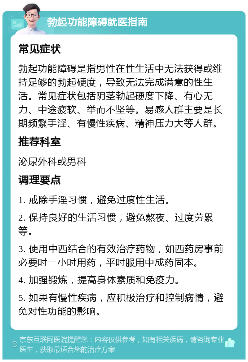 勃起功能障碍就医指南 常见症状 勃起功能障碍是指男性在性生活中无法获得或维持足够的勃起硬度，导致无法完成满意的性生活。常见症状包括阴茎勃起硬度下降、有心无力、中途疲软、举而不坚等。易感人群主要是长期频繁手淫、有慢性疾病、精神压力大等人群。 推荐科室 泌尿外科或男科 调理要点 1. 戒除手淫习惯，避免过度性生活。 2. 保持良好的生活习惯，避免熬夜、过度劳累等。 3. 使用中西结合的有效治疗药物，如西药房事前必要时一小时用药，平时服用中成药固本。 4. 加强锻炼，提高身体素质和免疫力。 5. 如果有慢性疾病，应积极治疗和控制病情，避免对性功能的影响。