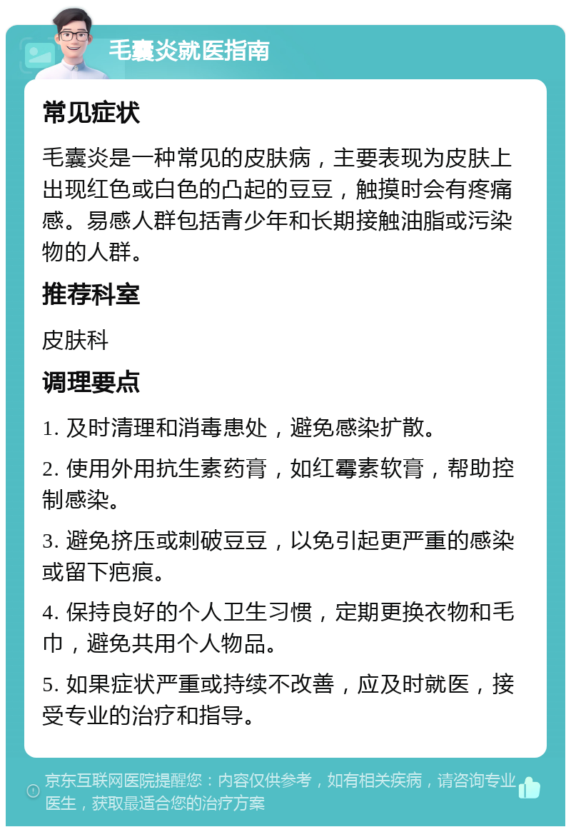 毛囊炎就医指南 常见症状 毛囊炎是一种常见的皮肤病，主要表现为皮肤上出现红色或白色的凸起的豆豆，触摸时会有疼痛感。易感人群包括青少年和长期接触油脂或污染物的人群。 推荐科室 皮肤科 调理要点 1. 及时清理和消毒患处，避免感染扩散。 2. 使用外用抗生素药膏，如红霉素软膏，帮助控制感染。 3. 避免挤压或刺破豆豆，以免引起更严重的感染或留下疤痕。 4. 保持良好的个人卫生习惯，定期更换衣物和毛巾，避免共用个人物品。 5. 如果症状严重或持续不改善，应及时就医，接受专业的治疗和指导。