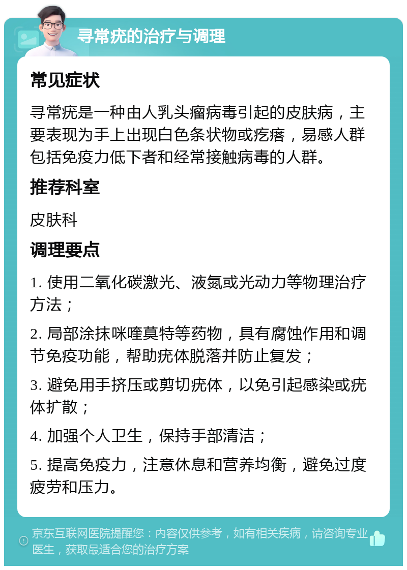 寻常疣的治疗与调理 常见症状 寻常疣是一种由人乳头瘤病毒引起的皮肤病，主要表现为手上出现白色条状物或疙瘩，易感人群包括免疫力低下者和经常接触病毒的人群。 推荐科室 皮肤科 调理要点 1. 使用二氧化碳激光、液氮或光动力等物理治疗方法； 2. 局部涂抹咪喹莫特等药物，具有腐蚀作用和调节免疫功能，帮助疣体脱落并防止复发； 3. 避免用手挤压或剪切疣体，以免引起感染或疣体扩散； 4. 加强个人卫生，保持手部清洁； 5. 提高免疫力，注意休息和营养均衡，避免过度疲劳和压力。