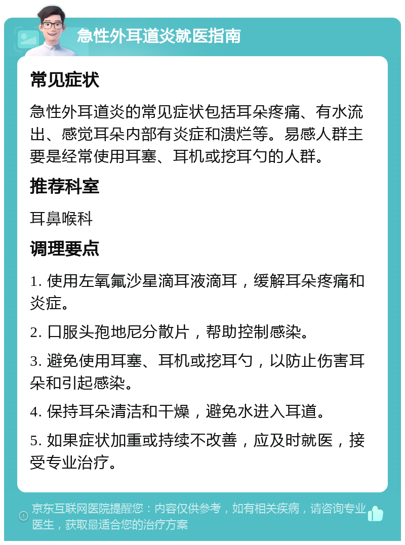 急性外耳道炎就医指南 常见症状 急性外耳道炎的常见症状包括耳朵疼痛、有水流出、感觉耳朵内部有炎症和溃烂等。易感人群主要是经常使用耳塞、耳机或挖耳勺的人群。 推荐科室 耳鼻喉科 调理要点 1. 使用左氧氟沙星滴耳液滴耳，缓解耳朵疼痛和炎症。 2. 口服头孢地尼分散片，帮助控制感染。 3. 避免使用耳塞、耳机或挖耳勺，以防止伤害耳朵和引起感染。 4. 保持耳朵清洁和干燥，避免水进入耳道。 5. 如果症状加重或持续不改善，应及时就医，接受专业治疗。