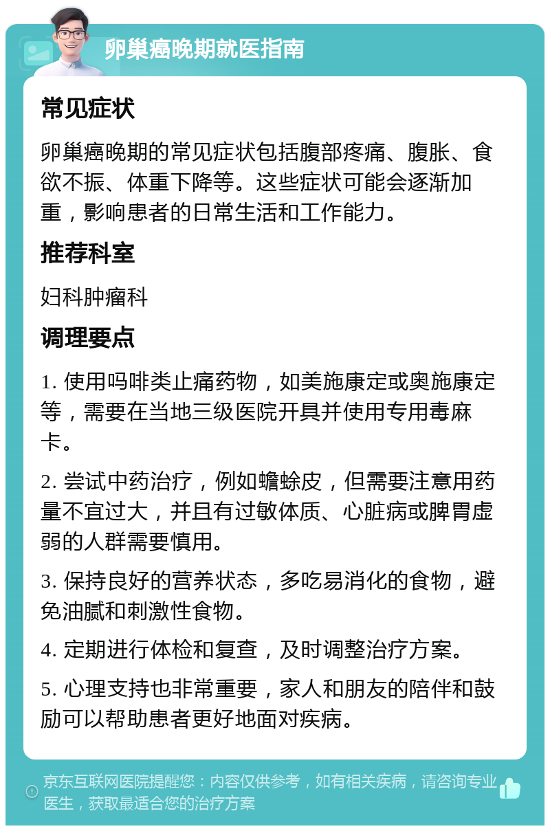 卵巢癌晚期就医指南 常见症状 卵巢癌晚期的常见症状包括腹部疼痛、腹胀、食欲不振、体重下降等。这些症状可能会逐渐加重，影响患者的日常生活和工作能力。 推荐科室 妇科肿瘤科 调理要点 1. 使用吗啡类止痛药物，如美施康定或奥施康定等，需要在当地三级医院开具并使用专用毒麻卡。 2. 尝试中药治疗，例如蟾蜍皮，但需要注意用药量不宜过大，并且有过敏体质、心脏病或脾胃虚弱的人群需要慎用。 3. 保持良好的营养状态，多吃易消化的食物，避免油腻和刺激性食物。 4. 定期进行体检和复查，及时调整治疗方案。 5. 心理支持也非常重要，家人和朋友的陪伴和鼓励可以帮助患者更好地面对疾病。