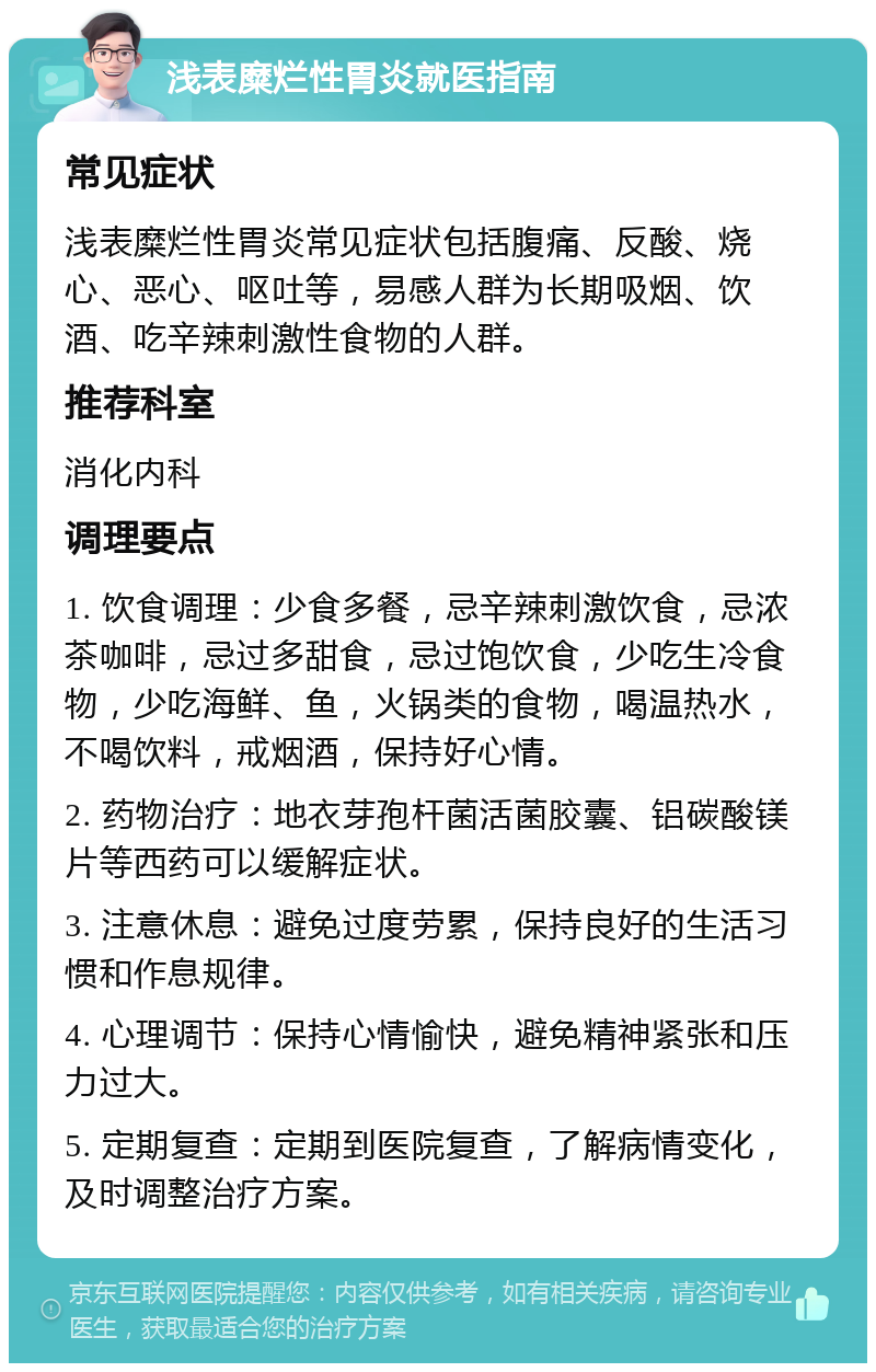 浅表糜烂性胃炎就医指南 常见症状 浅表糜烂性胃炎常见症状包括腹痛、反酸、烧心、恶心、呕吐等，易感人群为长期吸烟、饮酒、吃辛辣刺激性食物的人群。 推荐科室 消化内科 调理要点 1. 饮食调理：少食多餐，忌辛辣刺激饮食，忌浓茶咖啡，忌过多甜食，忌过饱饮食，少吃生冷食物，少吃海鲜、鱼，火锅类的食物，喝温热水，不喝饮料，戒烟酒，保持好心情。 2. 药物治疗：地衣芽孢杆菌活菌胶囊、铝碳酸镁片等西药可以缓解症状。 3. 注意休息：避免过度劳累，保持良好的生活习惯和作息规律。 4. 心理调节：保持心情愉快，避免精神紧张和压力过大。 5. 定期复查：定期到医院复查，了解病情变化，及时调整治疗方案。