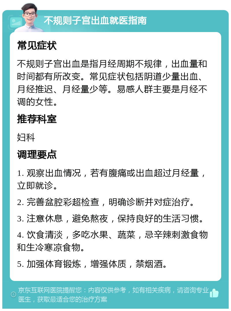 不规则子宫出血就医指南 常见症状 不规则子宫出血是指月经周期不规律，出血量和时间都有所改变。常见症状包括阴道少量出血、月经推迟、月经量少等。易感人群主要是月经不调的女性。 推荐科室 妇科 调理要点 1. 观察出血情况，若有腹痛或出血超过月经量，立即就诊。 2. 完善盆腔彩超检查，明确诊断并对症治疗。 3. 注意休息，避免熬夜，保持良好的生活习惯。 4. 饮食清淡，多吃水果、蔬菜，忌辛辣刺激食物和生冷寒凉食物。 5. 加强体育锻炼，增强体质，禁烟酒。