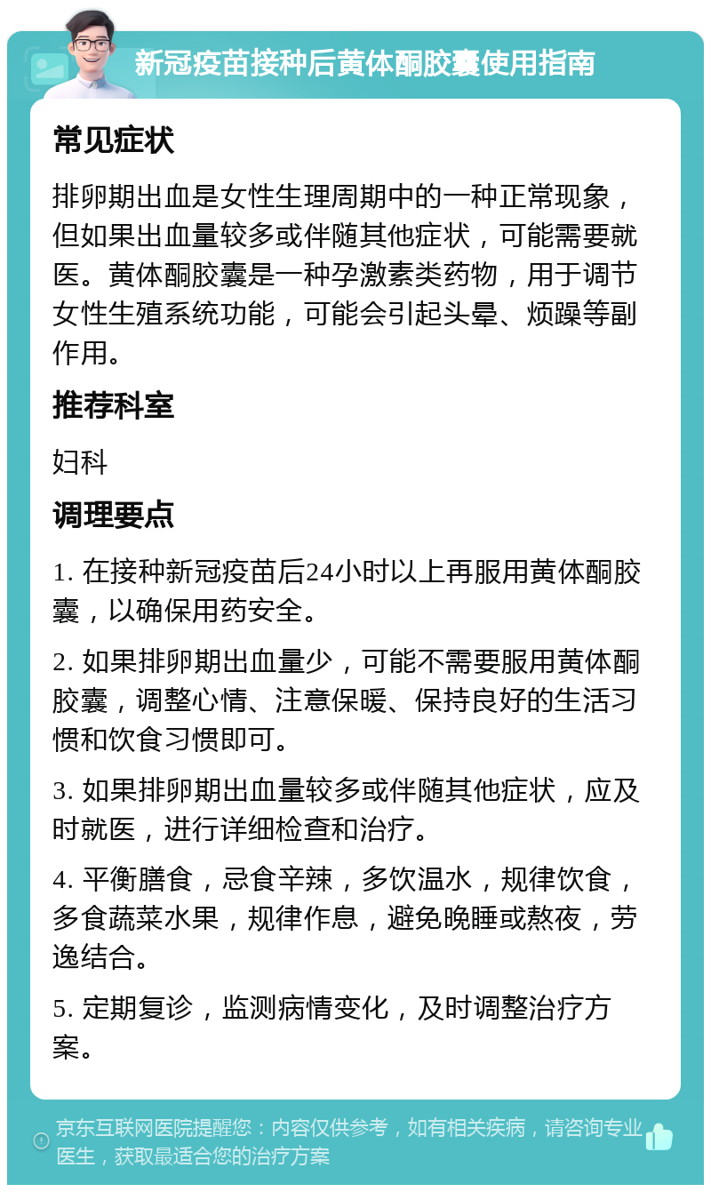 新冠疫苗接种后黄体酮胶囊使用指南 常见症状 排卵期出血是女性生理周期中的一种正常现象，但如果出血量较多或伴随其他症状，可能需要就医。黄体酮胶囊是一种孕激素类药物，用于调节女性生殖系统功能，可能会引起头晕、烦躁等副作用。 推荐科室 妇科 调理要点 1. 在接种新冠疫苗后24小时以上再服用黄体酮胶囊，以确保用药安全。 2. 如果排卵期出血量少，可能不需要服用黄体酮胶囊，调整心情、注意保暖、保持良好的生活习惯和饮食习惯即可。 3. 如果排卵期出血量较多或伴随其他症状，应及时就医，进行详细检查和治疗。 4. 平衡膳食，忌食辛辣，多饮温水，规律饮食，多食蔬菜水果，规律作息，避免晚睡或熬夜，劳逸结合。 5. 定期复诊，监测病情变化，及时调整治疗方案。