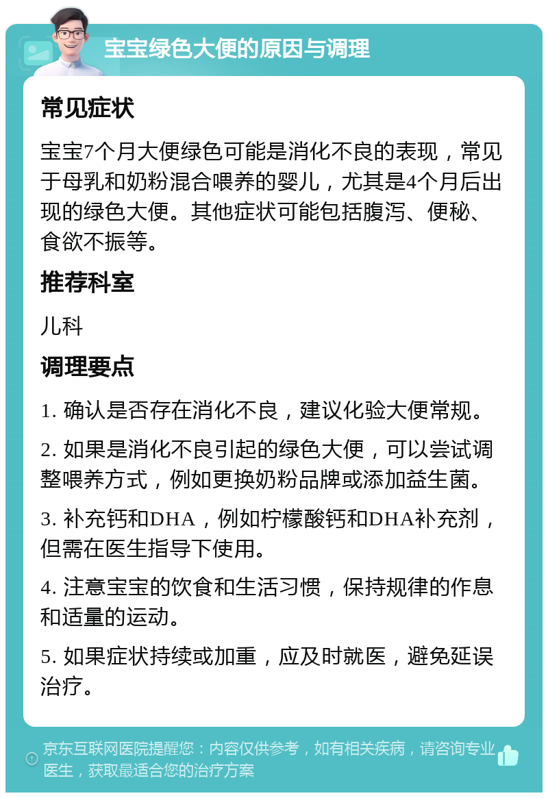 宝宝绿色大便的原因与调理 常见症状 宝宝7个月大便绿色可能是消化不良的表现，常见于母乳和奶粉混合喂养的婴儿，尤其是4个月后出现的绿色大便。其他症状可能包括腹泻、便秘、食欲不振等。 推荐科室 儿科 调理要点 1. 确认是否存在消化不良，建议化验大便常规。 2. 如果是消化不良引起的绿色大便，可以尝试调整喂养方式，例如更换奶粉品牌或添加益生菌。 3. 补充钙和DHA，例如柠檬酸钙和DHA补充剂，但需在医生指导下使用。 4. 注意宝宝的饮食和生活习惯，保持规律的作息和适量的运动。 5. 如果症状持续或加重，应及时就医，避免延误治疗。