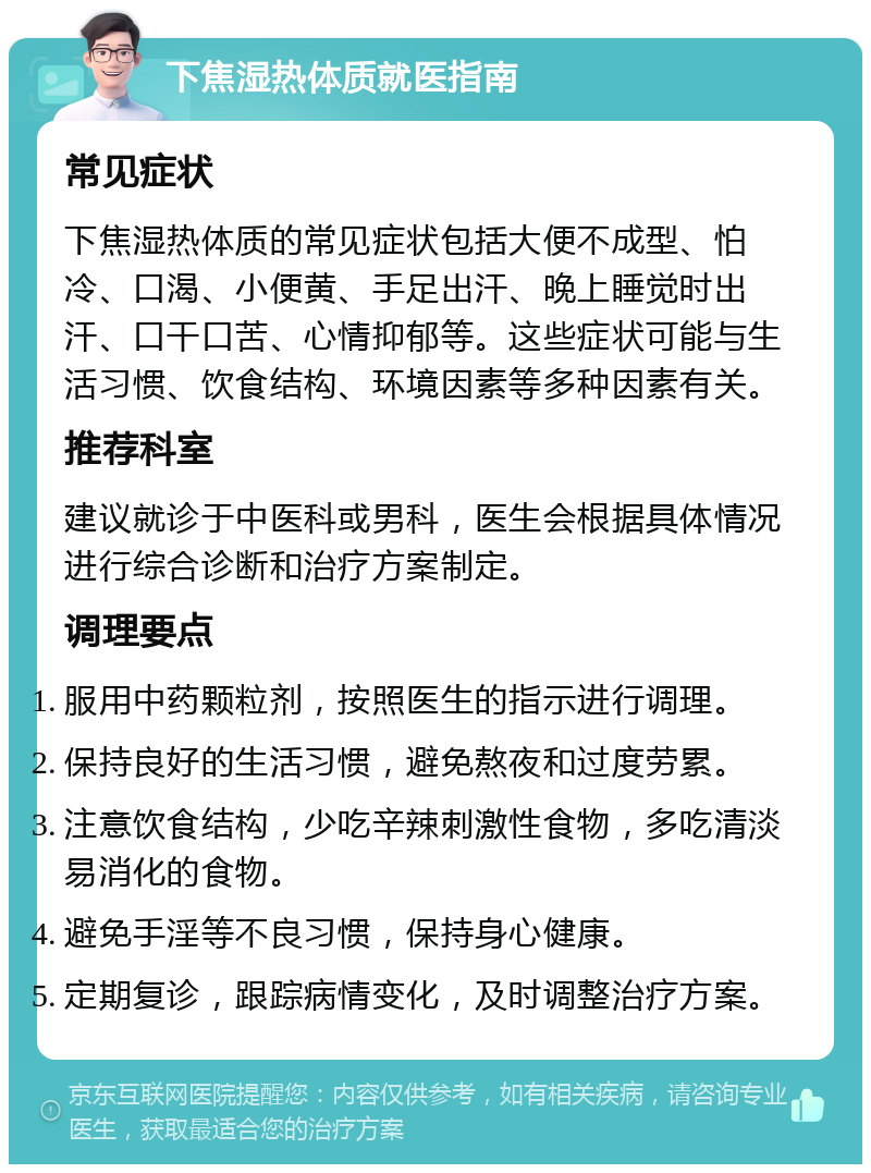 下焦湿热体质就医指南 常见症状 下焦湿热体质的常见症状包括大便不成型、怕冷、口渴、小便黄、手足出汗、晚上睡觉时出汗、口干口苦、心情抑郁等。这些症状可能与生活习惯、饮食结构、环境因素等多种因素有关。 推荐科室 建议就诊于中医科或男科，医生会根据具体情况进行综合诊断和治疗方案制定。 调理要点 服用中药颗粒剂，按照医生的指示进行调理。 保持良好的生活习惯，避免熬夜和过度劳累。 注意饮食结构，少吃辛辣刺激性食物，多吃清淡易消化的食物。 避免手淫等不良习惯，保持身心健康。 定期复诊，跟踪病情变化，及时调整治疗方案。