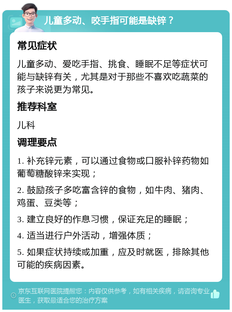 儿童多动、咬手指可能是缺锌？ 常见症状 儿童多动、爱吃手指、挑食、睡眠不足等症状可能与缺锌有关，尤其是对于那些不喜欢吃蔬菜的孩子来说更为常见。 推荐科室 儿科 调理要点 1. 补充锌元素，可以通过食物或口服补锌药物如葡萄糖酸锌来实现； 2. 鼓励孩子多吃富含锌的食物，如牛肉、猪肉、鸡蛋、豆类等； 3. 建立良好的作息习惯，保证充足的睡眠； 4. 适当进行户外活动，增强体质； 5. 如果症状持续或加重，应及时就医，排除其他可能的疾病因素。