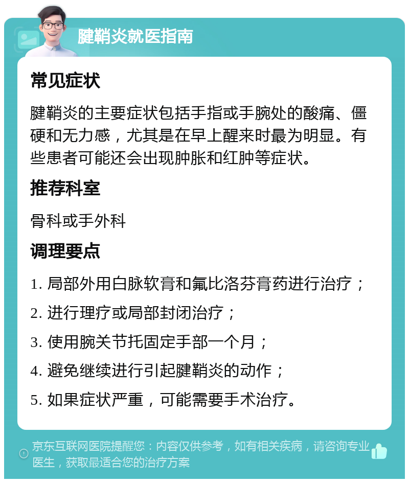 腱鞘炎就医指南 常见症状 腱鞘炎的主要症状包括手指或手腕处的酸痛、僵硬和无力感，尤其是在早上醒来时最为明显。有些患者可能还会出现肿胀和红肿等症状。 推荐科室 骨科或手外科 调理要点 1. 局部外用白脉软膏和氟比洛芬膏药进行治疗； 2. 进行理疗或局部封闭治疗； 3. 使用腕关节托固定手部一个月； 4. 避免继续进行引起腱鞘炎的动作； 5. 如果症状严重，可能需要手术治疗。