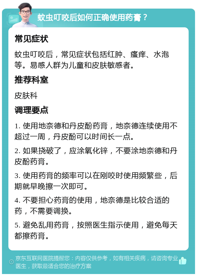 蚊虫叮咬后如何正确使用药膏？ 常见症状 蚊虫叮咬后，常见症状包括红肿、瘙痒、水泡等。易感人群为儿童和皮肤敏感者。 推荐科室 皮肤科 调理要点 1. 使用地奈德和丹皮酚药膏，地奈德连续使用不超过一周，丹皮酚可以时间长一点。 2. 如果挠破了，应涂氧化锌，不要涂地奈德和丹皮酚药膏。 3. 使用药膏的频率可以在刚咬时使用频繁些，后期就早晚擦一次即可。 4. 不要担心药膏的使用，地奈德是比较合适的药，不需要调换。 5. 避免乱用药膏，按照医生指示使用，避免每天都擦药膏。