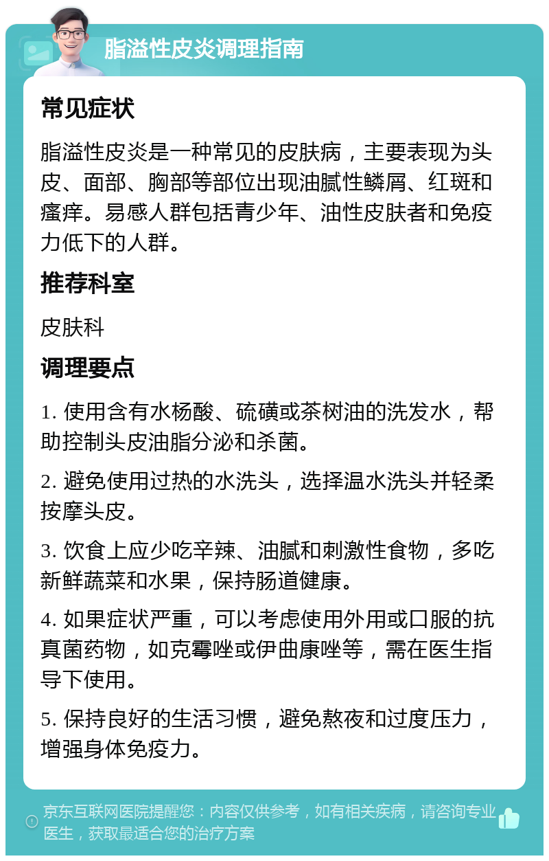 脂溢性皮炎调理指南 常见症状 脂溢性皮炎是一种常见的皮肤病，主要表现为头皮、面部、胸部等部位出现油腻性鳞屑、红斑和瘙痒。易感人群包括青少年、油性皮肤者和免疫力低下的人群。 推荐科室 皮肤科 调理要点 1. 使用含有水杨酸、硫磺或茶树油的洗发水，帮助控制头皮油脂分泌和杀菌。 2. 避免使用过热的水洗头，选择温水洗头并轻柔按摩头皮。 3. 饮食上应少吃辛辣、油腻和刺激性食物，多吃新鲜蔬菜和水果，保持肠道健康。 4. 如果症状严重，可以考虑使用外用或口服的抗真菌药物，如克霉唑或伊曲康唑等，需在医生指导下使用。 5. 保持良好的生活习惯，避免熬夜和过度压力，增强身体免疫力。