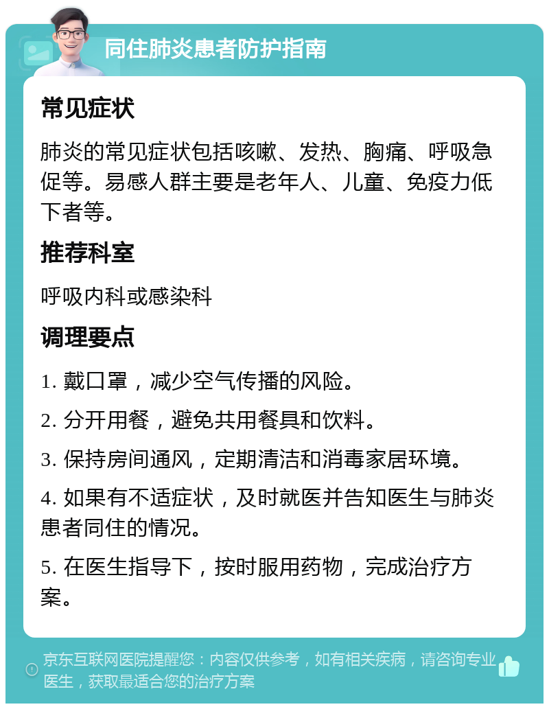 同住肺炎患者防护指南 常见症状 肺炎的常见症状包括咳嗽、发热、胸痛、呼吸急促等。易感人群主要是老年人、儿童、免疫力低下者等。 推荐科室 呼吸内科或感染科 调理要点 1. 戴口罩，减少空气传播的风险。 2. 分开用餐，避免共用餐具和饮料。 3. 保持房间通风，定期清洁和消毒家居环境。 4. 如果有不适症状，及时就医并告知医生与肺炎患者同住的情况。 5. 在医生指导下，按时服用药物，完成治疗方案。