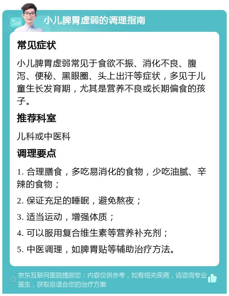 小儿脾胃虚弱的调理指南 常见症状 小儿脾胃虚弱常见于食欲不振、消化不良、腹泻、便秘、黑眼圈、头上出汗等症状，多见于儿童生长发育期，尤其是营养不良或长期偏食的孩子。 推荐科室 儿科或中医科 调理要点 1. 合理膳食，多吃易消化的食物，少吃油腻、辛辣的食物； 2. 保证充足的睡眠，避免熬夜； 3. 适当运动，增强体质； 4. 可以服用复合维生素等营养补充剂； 5. 中医调理，如脾胃贴等辅助治疗方法。